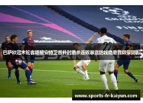 巴萨欧冠末轮客场被安特卫普补时绝杀连败暴露防线隐患晋级蒙阴影