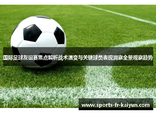 国际足球友谊赛焦点解析战术演变与关键球员表现洞察全景观察趋势