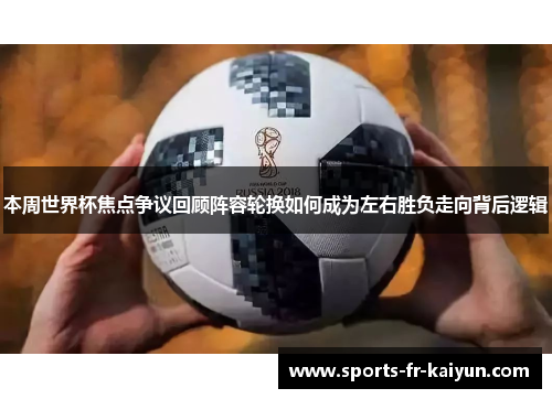 本周世界杯焦点争议回顾阵容轮换如何成为左右胜负走向背后逻辑