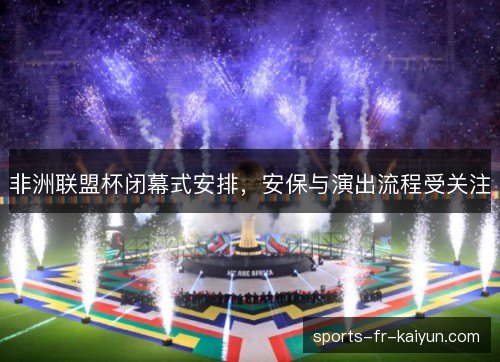 非洲联盟杯闭幕式安排,安保与演出流程受关注 非洲联盟杯闭幕式安排,安保与演出流程受关注
